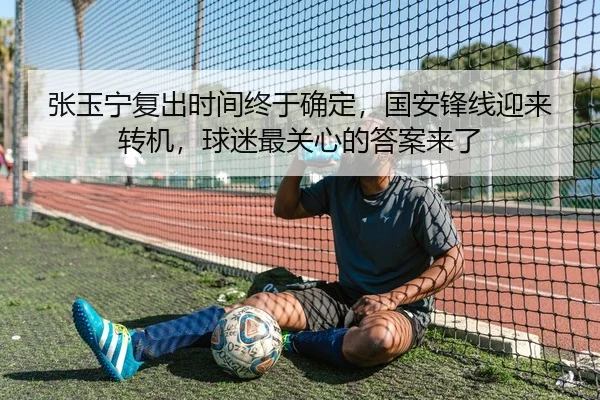 张玉宁复出时间终于确定，国安锋线迎来转机，球迷最关心的答案来了